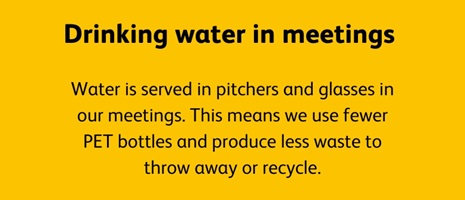 Water is served in pitchers and glasses in our meetings. This means we use fewer PET bottles and produce less waste to throw away or recycle.